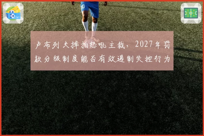 卢布列夫摔拍怒吼主裁,2027年罚款分级制度能否有效遏制失控行为?