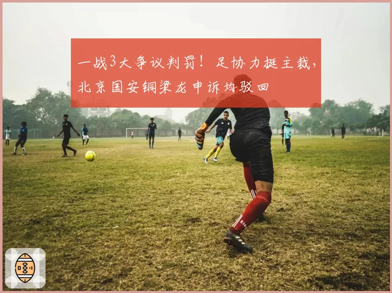 一战3大争议判罚!足协力挺主裁,北京国安铜梁龙申诉均驳回