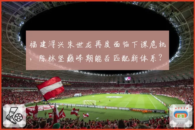 福建浔兴朱世龙再度面临下课危机，陈林坚巅峰期能否匹配新体系？