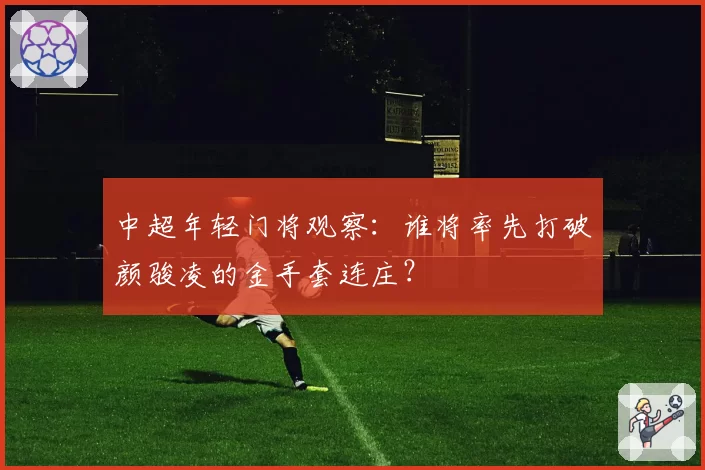 中超年轻门将观察：谁将率先打破颜骏凌的金手套连庄？