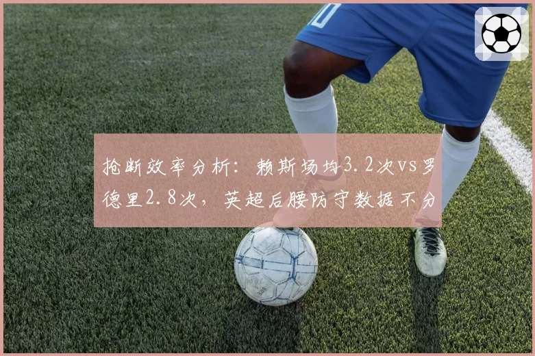 抢断效率分析:赖斯场均3.2次vs罗德里2.8次,英超后腰防守数据不分伯仲