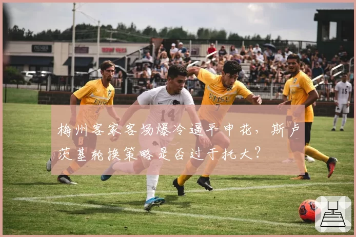 梅州客家客场爆冷逼平申花,斯卢茨基轮换策略是否过于托大?