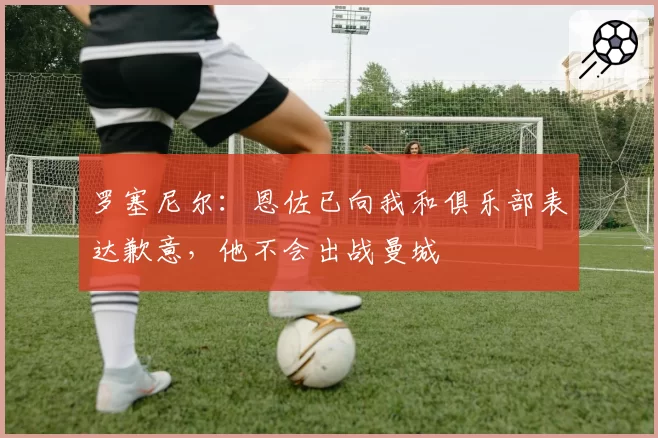 罗塞尼尔:恩佐已向我和俱乐部表达歉意,他不会出战曼城