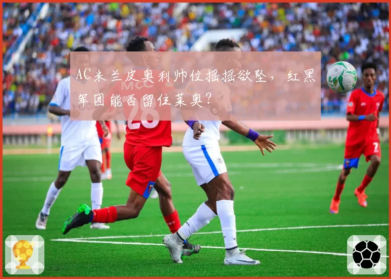 AC米兰皮奥利帅位摇摇欲坠,红黑军团能否留住莱奥?