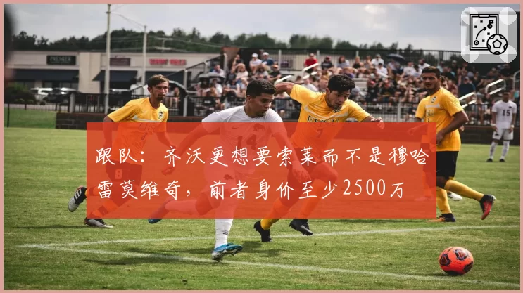 跟队：齐沃更想要索莱而不是穆哈雷莫维奇，前者身价至少2500万