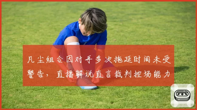 凡尘组合因对手多次拖延时间未受警告，直播解说直言裁判控场能力缺失