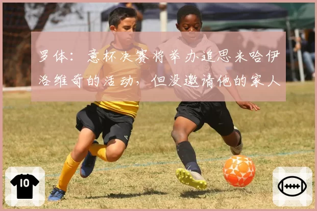 罗体:意杯决赛将举办追思米哈伊洛维奇的活动,但没邀请他的家人