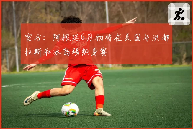 官方:阿根廷6月初将在美国与洪都拉斯和冰岛踢热身赛