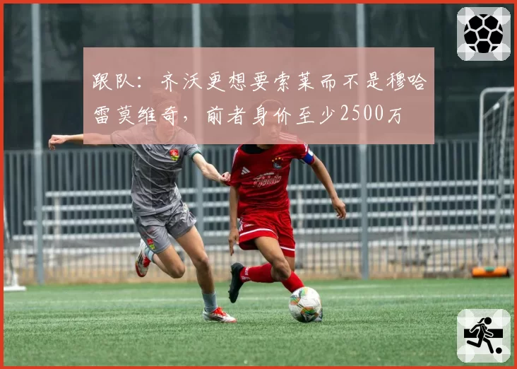 跟队：齐沃更想要索莱而不是穆哈雷莫维奇，前者身价至少2500万