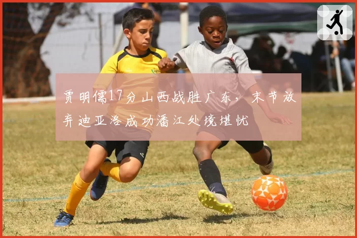 贾明儒17分山西战胜广东，末节放弃迪亚洛成功潘江处境堪忧