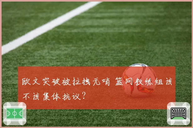 欧文突破被拉拽无哨 篮网教练组该不该集体抗议？