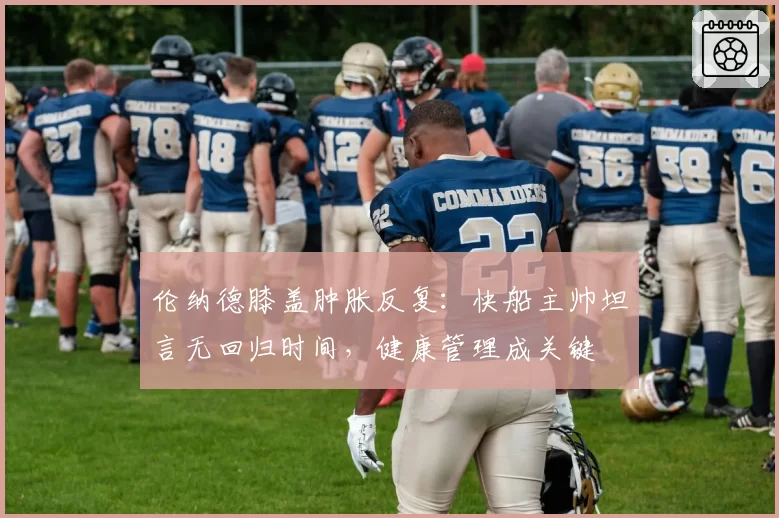 伦纳德膝盖肿胀反复：快船主帅坦言无回归时间，健康管理成关键