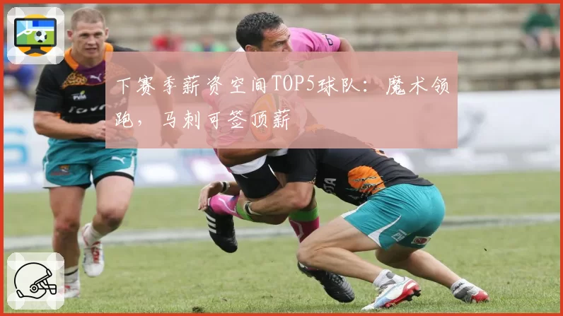 下赛季薪资空间TOP5球队：魔术领跑，马刺可签顶薪