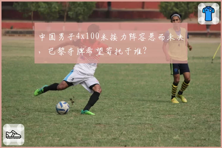 中国男子4x100米接力阵容悬而未决,巴黎夺牌希望寄托于谁?