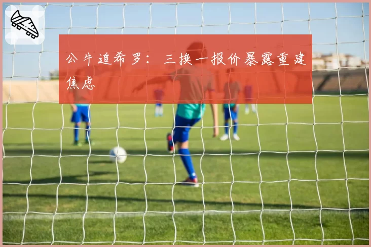 公牛追希罗：三换一报价暴露重建焦虑