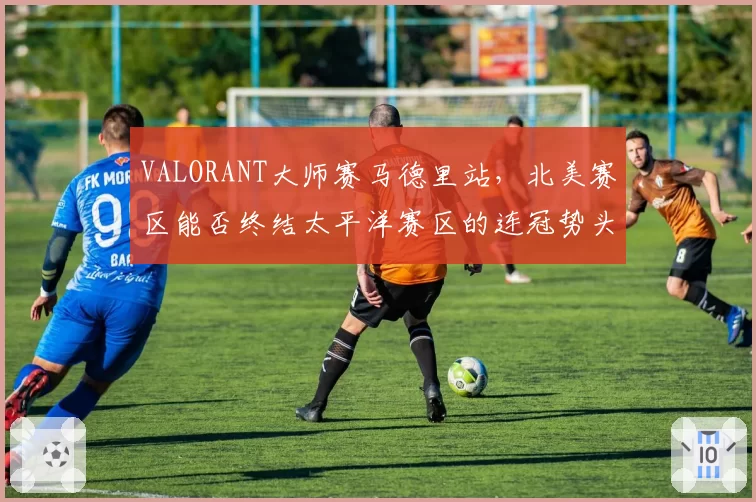 VALORANT大师赛马德里站，北美赛区能否终结太平洋赛区的连冠势头？