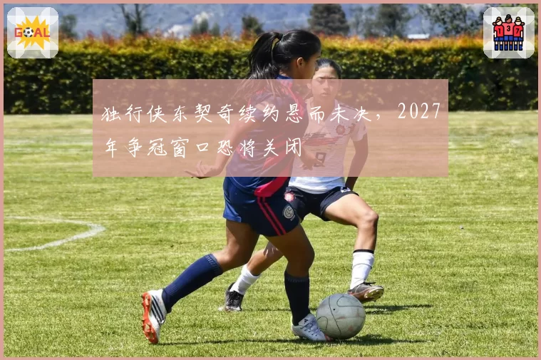 独行侠东契奇续约悬而未决，2027年争冠窗口恐将关闭