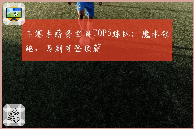 下赛季薪资空间TOP5球队：魔术领跑，马刺可签顶薪