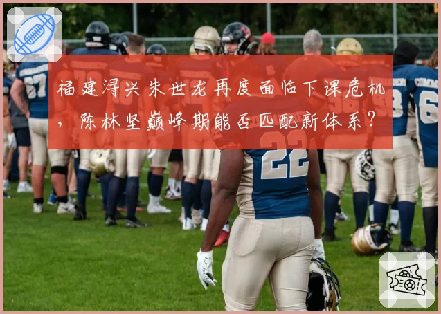 福建浔兴朱世龙再度面临下课危机，陈林坚巅峰期能否匹配新体系？