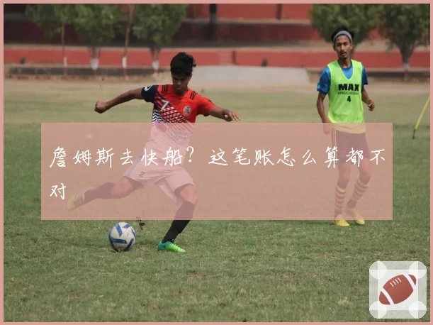 詹姆斯去快船？这笔账怎么算都不对