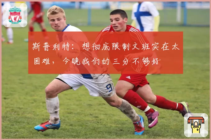 斯普利特：想彻底限制文班实在太困难，今晚我们的三分不够好