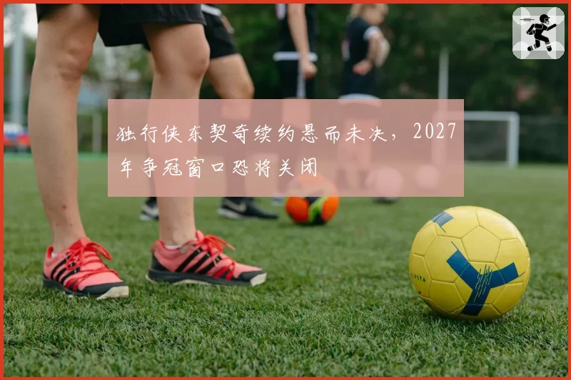 独行侠东契奇续约悬而未决，2027年争冠窗口恐将关闭