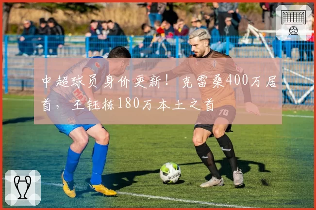 中超球员身价更新！克雷桑400万居首，王钰栋180万本土之首