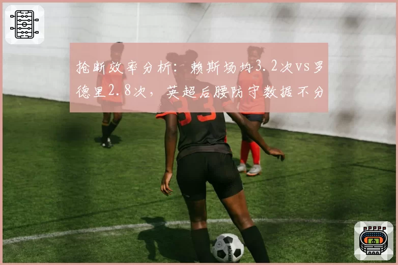 抢断效率分析:赖斯场均3.2次vs罗德里2.8次,英超后腰防守数据不分伯仲