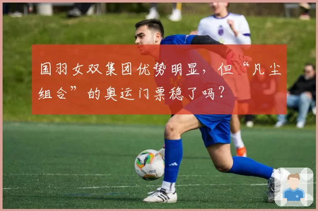 国羽女双集团优势明显，但“凡尘组合”的奥运门票稳了吗？