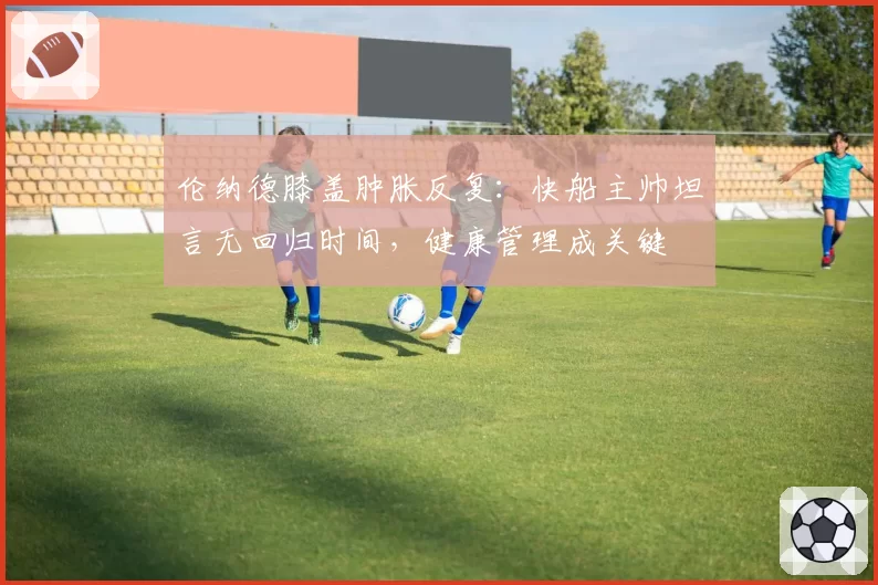 伦纳德膝盖肿胀反复：快船主帅坦言无回归时间，健康管理成关键