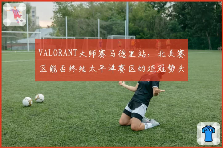 VALORANT大师赛马德里站,北美赛区能否终结太平洋赛区的连冠势头?
