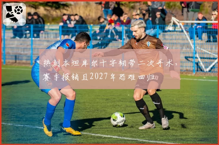 热刺本坦库尔十字韧带二次手术,赛季报销且2027年恐难回归