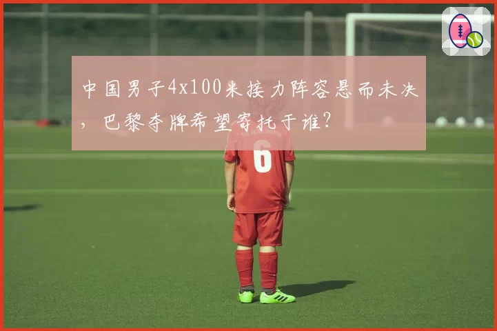 中国男子4x100米接力阵容悬而未决,巴黎夺牌希望寄托于谁?